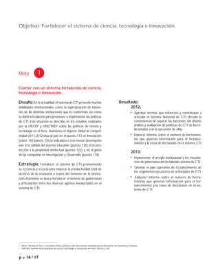 Contar con un sistema fortalecido de ciencia,
tecnología e innovación.
Desafío:En la actualidad,el sistema de CTI presenta muchas
debilidades institucionales, como la superposición de funcio-
nes de las distintas instituciones que lo conforman, así como
su débil articulación para promover e implementar las políticas
de CTI. Esta situación se describe en los estudios realizados
por la OECD2
y UNCTAD3
sobre las políticas de ciencia y
tecnología en el Perú. Asimismo, el Reporte Global de Competi-
tividad 2011-2012 sitúa al país en el puesto 113 en Innovación
(sobre 142 países). Otros indicadores con menor desempeño
son: i) la calidad del sistema educativo (puesto 128), ii) la pro-
tección a la propiedad intelectual (puesto 122); y iii) el gasto
de las compañías en Investigación y Desarrollo (puesto 118).
Estrategia: Fortalecer el sistema de CTI promoviendo
su eﬁciencia y eﬁcacia para mejorar la productividad total de
factores de la economía a través del fomento de la innova-
ción.Asimismo se busca fortalecer el sistema de gobernanza
y articulación entre los diversos agentes involucrados en el
sistema de CTI.
Objetivo: Fortalecer el sistema de ciencia, tecnología e innovación.
Meta 1
p .16 / 17
Resultado:
2012:
• Aprobar normas que refuerzen y contribuyan a
articular el Sistema Nacional de CTI, deﬁnan la
conveniencia de separar las funciones del diseño,
análisis y evaluación de políticas de CTI de las re-
lacionadas con la ejecución de ellas.
• Elaborar informe sobre el número de herramien-
tas que generan información para el fortaleci-
miento y la toma de decisiones en el sistema CTI.
2013:
• Implementar el arreglo institucional y los mecanis-
mos de gobernanza del fortalecido sistema de CTI.
• Diseñar el plan operativo de fortalecimiento de
los organismos ejecutores de actividades de CTI.
• Elaborar informe sobre el número de herra-
mientas que generan información para el for-
talecimiento y la toma de decisiones en el sis-
tema de CTI.
2
OECD. Review of Peru´s Innovation Policy. (2011) p 160. Documento realizado para el Ministerio de Economía y Finanzas.
3
UNCTAD. Examen de las políticas de ciencia, tecnología e innovación del Perú. (2010) p. 187.
 