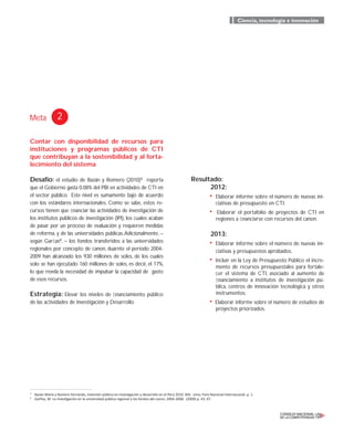 Meta 2
Ciencia, tecnología e innovación
5
Bazán Mario y Romero Fernando, Inversión pública en investigación y desarrollo en el Perú 2010. BID. Lima: Foro Nacional Internacional. p. 1.
6
Garﬁas, M. La investigación en la universidad pública regional y los fondos del canon, 2004-2008. (2009) p. 43, 47.
Contar con disponibilidad de recursos para
instituciones y programas públicos de CTI
que contribuyan a la sostenibilidad y al forta-
lecimiento del sistema
Desafío: el estudio de Bazán y Romero (2010)5
reporta
que el Gobierno gasta 0.08% del PBI en actividades de CTI en
el sector público. Este nivel es sumamente bajo de acuerdo
con los estándares internacionales. Como se sabe, estos re-
cursos tienen que ﬁnanciar las actividades de investigación de
los institutos públicos de investigación (IPI), los cuales acaban
de pasar por un proceso de evaluación y requieren medidas
de reforma, y de las universidades públicas.Adicionalmente, –
según Garﬁas6
, – los fondos transferidos a las universidades
regionales por concepto de canon, duarnte el período 2004-
2009 han alcanzado los 930 millones de soles, de los cuales
solo se han ejecutado 160 millones de soles, es decir, el 17%,
lo que revela la necesidad de impulsar la capacidad de gasto
de esos recursos.
Estrategia: Elevar los niveles de ﬁnanciamiento público
de las actividades de Investigación y Desarrollo.
Resultado:
2012:
• Elaborar informe sobre el número de nuevas ini-
ciativas de presupuesto en CTI.
• Elaborar el portafolio de proyectos de CTI en
regiones a ﬁnanciarse con recursos del canon.
2013:
• Elaborar informe sobre el número de nuevas ini-
ciativas y presupuestos aprobados.
• Incluir en la Ley de Presupuesto Público el incre-
mento de recursos presupuestales para fortale-
cer el sistema de CTI, asociado al aumento de
ﬁnanciamiento a institutos de investigación pú-
blica, centros de innovación tecnológica y otros
instrumentos.
• Elaborar informe sobre el número de estudios de
proyectos priorizados.
 