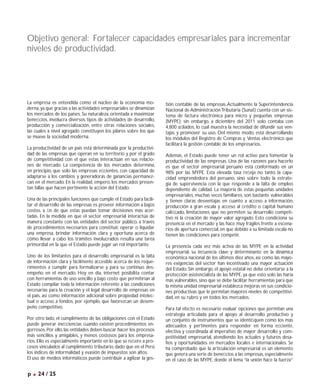 La empresa es entendida como el núcleo de la economía mo-
derna,ya que gracias a las actividades empresariales se dinamizan
los mercados de los países. Su naturaleza, orientada a maximizar
beneﬁcios, involucra diversos tipos de actividades de desarrollo,
producción y comercialización, entre otras relaciones sociales,
las cuales a nivel agregado constituyen los pilares sobre los que
se mueve la sociedad moderna.
La productividad de un país está determinada por la productivi-
dad de las empresas que operan en su territorio y por el grado
de competitividad con el que estas interactúan en sus relacio-
nes de mercado. La competencia de los mercados determina,
en principio, que solo las empresas eﬁcientes, con capacidad de
adaptarse a los cambios y generadoras de ganancias permanez-
can en el mercado. En la realidad, empero, los mercados presen-
tan fallas que hacen pertinente la acción del Estado.
Una de las principales funciones que cumple el Estado para facili-
tar el desarrollo de las empresas es proveer información a bajos
costos, a ﬁn de que estas puedan tomar decisiones más acer-
tadas. En la medida en que el sector empresarial interactúa de
manera constante con las entidades del sector público, a través
de procedimientos necesarios para constituir, operar o liquidar
una empresa, brindar información clara y oportuna acerca de
cómo llevar a cabo los trámites involucrados resulta una tarea
primordial en la que el Estado puede jugar un rol importante.
Uno de los limitantes para el desarrollo empresarial es la falta
de información clara y fácilmente accesible acerca de los reque-
rimientos a cumplir para formalizarse y para su continuo des-
empeño en el mercado. Hoy en día, internet posibilita contar
con herramientas de uso sencillo y bajo costo que permitirían al
Estado compilar toda la información referente a las condiciones
necesarias para la creación y el legal desarrollo de empresas en
el país, así como información adicional sobre propiedad intelec-
tual o acceso a fondos, por ejemplo, que favorezcan un desem-
peño competitivo.
Por otro lado, el cumplimiento de las obligaciones con el Estado
puede generar ineﬁciencias cuando existen procedimientos en-
gorrosos.Por ello,las entidades deben buscar hacer los procesos
más sencillos y amigables, y menos costosos para los empresa-
rios.Ello es especialmente importante en lo que se reﬁere a pro-
cesos vinculados al cumplimiento tributario,dado que en el Perú
los índices de informalidad y evasión de impuestos son altos.
El uso de medios informáticos puede contribuir a agilizar la ges-
tión contable de las empresas.Actualmente la Superintendencia
Nacional de AdministraciónTributaria (Sunat) cuenta con un sis-
tema de factura electrónica para micro y pequeñas empresas
(MYPE); sin embargo, a diciembre del 2011 solo contaba con
4,800 aﬁliados, lo cual muestra la necesidad de difundir sus ven-
tajas y promover su uso. Del mismo modo, está desarrollando
los módulos del Registro de Compras y Ventas electrónico que
facilitará la gestión contable de los empresarios.
Además, el Estado puede tener un rol activo para fomentar la
productividad de las empresas. Una de las razones para hacerlo
es que el sector empresarial peruano está conformado en un
98% por las MYPE. Esta elevada tasa reﬂeja no tanto la capa-
cidad emprendedora del peruano, sino sobre todo la estrate-
gia de supervivencia con la que responde a la falta de empleo
dependiente de calidad. La mayoría de estas pequeñas unidades
empresariales, muchas veces familiares, son bastante vulnerables
y tienen claras desventajas en cuanto a acceso a información,
producción a gran escala y acceso al crédito o capital humano
caliﬁcado, limitaciones que no permiten su desarrollo competi-
tivo ni la creación de mayor valor agregado. Esto condiciona su
presencia en el mercado y las hace muy frágiles frente a escena-
rios de apertura comercial,en que debido a su limitada escala no
tienen las condiciones para competir.
La presencia cada vez más activa de las MYPE en la actividad
empresarial, su inﬂuencia clave y determinante en la dinámica
económica nacional de los últimos diez años, así como las mayo-
res exigencias del sector han incentivado una mayor actuación
del Estado. Sin embargo, el apoyo estatal no debe orientarse a la
protección asistencialista de las MYPE, ya que esto solo las haría
más vulnerables,sino que se debe facilitar herramientas para que
la misma unidad empresarial establezca mejoras en sus condicio-
nes productivas que le permitan mayores niveles de competitivi-
dad, en su rubro y en todos los mercados.
Para tal efecto es necesario evaluar opciones que permitan una
estrategia articulada para el apoyo al desarrollo productivo y
un conjunto de instrumentos que se identiﬁquen como los más
adecuados y pertinentes para responder en forma eﬁciente,
efectiva y coordinada al imperativo de mayor desarrollo y com-
petitividad empresarial, atendiendo los actuales y futuros desa-
fíos y oportunidades en mercados locales e internacionales. Se
ha comprobado que la articulación empresarial es un elemento
que genera una serie de beneﬁcios a las empresas,especialmente
en el caso de las MYPE, donde el lema “la unión hace la fuerza”
Objetivo general: Fortalecer capacidades empresariales para incrementar
niveles de productividad.
p .24 / 25
 