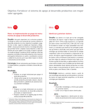Desarrollo empresarial,calidad y educación productiva
Objetivo: Fortalecer el sistema de apoyo al desarrollo productivo con mayor
valor agregado.
Meta Meta11 12
Poner en implementación un grupo de instru-
mentos de apoyo al desarrollo productivo.
Desafío: Una parte importante de la estructura producti-
va del país se centra en la extracción de recursos, mientras el
desarrollo productivo de otras industrias ha quedado rezaga-
do. Esto se debe -según lo señalado por Hausmann y Klinge-
(2008)7
- a la poca presencia de insumos o tecnología adecuados
que permitan formar e impulsar nuevas industrias. La labor de
fomento del sector público no ha tenido el impacto esperado.
Un estudio deApoyo Consultoría (2010)8
señala que si bien hay
programas orientados al desarrollo productivo,estos muestran
preocupantes limitaciones en cuanto a coordinación, eﬁciencia
y calidad de los procesos, por lo que deben mejorar en diseño
e instrumentos de intervención.
Estrategia: Deﬁnir instrumentos para fortalecer de mane-
ra integral políticas y programas orientados al desarrollo pro-
ductivo.
Resultado:
2012:
• Proponer un arreglo institucional para apoyar el
desarrollo productivo.
• Diseñar primer grupo de tres instrumentos de de-
sarrollo productivo priorizados (clusters, desarro-
llode proveedores y plataforma de asistencia técni-
ca y extensión tecnológica).
2013:
• Proponer un arreglo institucional con un primer
grupo de instrumentos de desarrollo productivo
priorizados en implementación.
• Proponer el diseño de un segundo grupo de instru-
mentos de desarrollo productivo.
Identiﬁcar y priorizar clusters.
Desafío: Los clusters en el país aún no han conseguido
desarrollarse.Al respecto _según el Reporte de competitividad
global 2011-2012_, el Perú ocupa el puesto 63 y es superado
por países vecinos como Brasil (25) y Chile (26). Esto reﬂeja
la necesidad de estudiar con mayor profundidad estos fenó-
menos y su naturaleza, para identiﬁcar los principales proble-
mas que limitan su desarrollo, como primer paso para deﬁnir
estrategias que permitan facilitar la construcción de ventajas
competitivas a partir de la articulación o cooperación de sus
actores. Al respecto,según Proexpansión9
,se debe entender a
los clusters como un fenómeno social, histórico y económico
que tiene etapas de evolución en función de las cuales se de-
termina su grado de desarrollo y se aplican políticas.En el Perú,
si bien existen estudios como el señalado,que han identiﬁcado
clusters abordándolos desde distintas perspectivas, no existe
hoy un mapeo ni una priorización de clusters, como sí se ha
hecho en países como México, Chile o Colombia.
Estrategia: Identiﬁcar y priorizar clusters a partir de
una metodología adecuada que permita ponderar y priorizar
los clusters de mayor potencial competitivo, a ﬁn de deﬁnir
estrategias para impulsarlos.
Resultado:
2012:
• Desarrollar metodología y criterios para ponde-
rar y priorizar clusters.
• Contar con un mapa de clusters identiﬁcados.
2013:
• Elaborar diagnósticos e identiﬁcación de instru-
mentos de promoción de los clusters priorizados.
7
R.Hausmann, B.Klinge. Growth Diagnostics in Peru.Documento de trabajo No. 181.
Massachusetts: Center for International Development-Harvard University. (2008) p. 42.
8
Apoyo Consultoría. Mapeo y evaluación de instituciones e instrumentos de apoyo
a la competitividad y al desarrollo productivo en el Perú. (2010) p. 203. Documento
preparado a solicitud del Banco Interamericano de Desarrollo.
9
Proexpansión. Estudio sobre cluster y asociatividad. Documento preparado a solicitud
de Prompyme. (2003) p. 126.
 