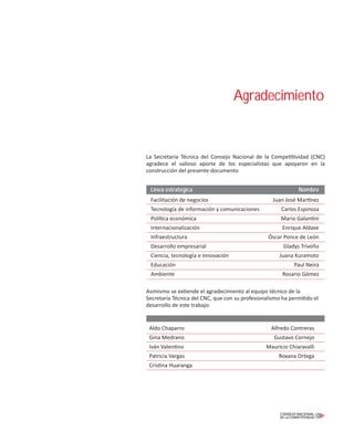 La Secretaría Técnica del Consejo Nacional de la Competitividad (CNC)
agradece el valioso aporte de los especialistas que apoyaron en la
construcción del presente documento
Asimismo se extiende el agradecimiento al equipo técnico de la
Secretaría Técnica del CNC, que con su profesionalismo ha permitido el
desarrollo de este trabajo:
Aldo Chaparro Alfredo Contreras
Gina Medrano Gustavo Cornejo
Iván Valentino Mauricio Chiaravalli
Patricia Vargas Roxana Ortega
Cristina Huaranga
Agradecimiento
Línea estratégica Nombre
Facilitación de negocios Juan José Martínez
Tecnología de información y comunicaciones Carlos Espinoza
Política económica Mario Galantini
Internacionalización Enrique Aldave
Infraestructura Óscar Ponce de León
Desarrollo empresarial Gladys Triveño
Ciencia, tecnología e innovación Juana Kuramoto
Educación Paul Neira
Ambiente Rosario Gómez
 