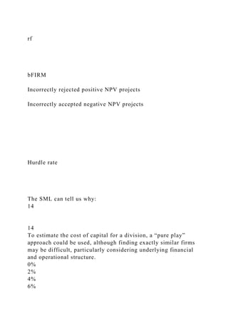 rf
bFIRM
Incorrectly rejected positive NPV projects
Incorrectly accepted negative NPV projects
Hurdle rate
The SML can tell us why:
14
14
To estimate the cost of capital for a division, a “pure play”
approach could be used, although finding exactly similar firms
may be difficult, particularly considering underlying financial
and operational structure.
0%
2%
4%
6%
 