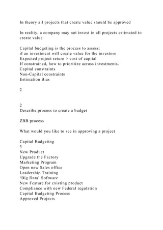 In theory all projects that create value should be approved
In reality, a company may not invest in all projects estimated to
create value
Capital budgeting is the process to assess:
if an investment will create value for the investors
Expected project return > cost of capital
If constrained, how to prioritize across investments.
Capital constraints
Non-Capital constraints
Estimation Bias
2
2
Describe process to create a budget
ZBB process
What would you like to see in approving a project
Capital Budgeting
3
New Product
Upgrade the Factory
Marketing Program
Open new Sales office
Leadership Training
‘Big Data’ Software
New Feature for existing product
Compliance with new Federal regulation
Capital Budgeting Process
Approved Projects
 