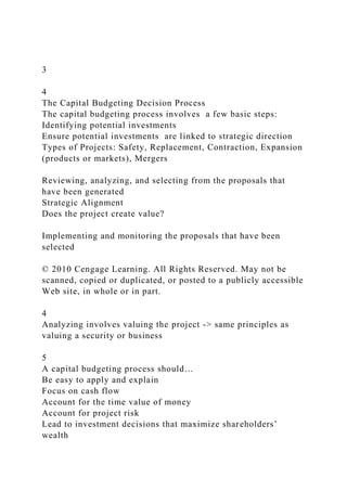 3
4
The Capital Budgeting Decision Process
The capital budgeting process involves a few basic steps:
Identifying potential investments
Ensure potential investments are linked to strategic direction
Types of Projects: Safety, Replacement, Contraction, Expansion
(products or markets), Mergers
Reviewing, analyzing, and selecting from the proposals that
have been generated
Strategic Alignment
Does the project create value?
Implementing and monitoring the proposals that have been
selected
© 2010 Cengage Learning. All Rights Reserved. May not be
scanned, copied or duplicated, or posted to a publicly accessible
Web site, in whole or in part.
4
Analyzing involves valuing the project -> same principles as
valuing a security or business
5
A capital budgeting process should…
Be easy to apply and explain
Focus on cash flow
Account for the time value of money
Account for project risk
Lead to investment decisions that maximize shareholders’
wealth
 