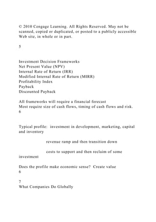 © 2010 Cengage Learning. All Rights Reserved. May not be
scanned, copied or duplicated, or posted to a publicly accessible
Web site, in whole or in part.
5
Investment Decision Frameworks
Net Present Value (NPV)
Internal Rate of Return (IRR)
Modified Internal Rate of Return (MIRR)
Profitability Index
Payback
Discounted Payback
All frameworks will require a financial forecast
Most require size of cash flows, timing of cash flows and risk.
6
Typical profile: investment in development, marketing, capital
and inventory
revenue ramp and then transition down
costs to support and then reclaim of some
investment
Does the profile make economic sense? Create value
6
7
What Companies Do Globally
 