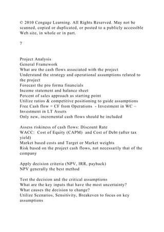 © 2010 Cengage Learning. All Rights Reserved. May not be
scanned, copied or duplicated, or posted to a publicly accessible
Web site, in whole or in part.
7
Project Analysis
General Framework
What are the cash flows associated with the project
Understand the strategy and operational assumptions related to
the project
Forecast the pro forma financials
Income statement and balance sheet
Percent of sales approach as starting point
Utilize ratios & competitive positioning to guide assumptions
Free Cash flow = CF from Operations - Investment in WC –
Investment in LT Assets
Only new, incremental cash flows should be included
Assess riskiness of cash flows: Discount Rate
WACC: Cost of Equity (CAPM) and Cost of Debt (after tax
yield)
Market based costs and Target or Market weights
Risk based on the project cash flows, not necessarily that of the
company
Apply decision criteria (NPV, IRR, payback)
NPV generally the best method
Test the decision and the critical assumptions
What are the key inputs that have the most uncertainty?
What causes the decision to change?
Utilize Scenarios, Sensitivity, Breakeven to focus on key
assumptions
 
