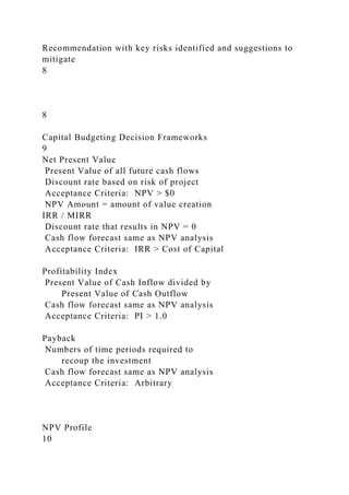 Recommendation with key risks identified and suggestions to
mitigate
8
8
Capital Budgeting Decision Frameworks
9
Net Present Value
Present Value of all future cash flows
Discount rate based on risk of project
Acceptance Criteria: NPV > $0
NPV Amount = amount of value creation
IRR / MIRR
Discount rate that results in NPV = 0
Cash flow forecast same as NPV analysis
Acceptance Criteria: IRR > Cost of Capital
Profitability Index
Present Value of Cash Inflow divided by
Present Value of Cash Outflow
Cash flow forecast same as NPV analysis
Acceptance Criteria: PI > 1.0
Payback
Numbers of time periods required to
recoup the investment
Cash flow forecast same as NPV analysis
Acceptance Criteria: Arbitrary
NPV Profile
10
 