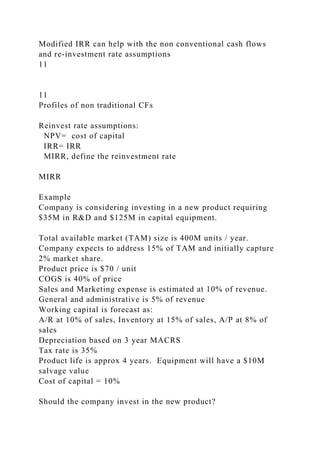 Modified IRR can help with the non conventional cash flows
and re-investment rate assumptions
11
11
Profiles of non traditional CFs
Reinvest rate assumptions:
NPV= cost of capital
IRR= IRR
MIRR, define the reinvestment rate
MIRR
Example
Company is considering investing in a new product requiring
$35M in R&D and $125M in capital equipment.
Total available market (TAM) size is 400M units / year.
Company expects to address 15% of TAM and initially capture
2% market share.
Product price is $70 / unit
COGS is 40% of price
Sales and Marketing expense is estimated at 10% of revenue.
General and administrative is 5% of revenue
Working capital is forecast as:
A/R at 10% of sales, Inventory at 15% of sales, A/P at 8% of
sales
Depreciation based on 3 year MACRS
Tax rate is 35%
Product life is approx 4 years. Equipment will have a $10M
salvage value
Cost of capital = 10%
Should the company invest in the new product?
 
