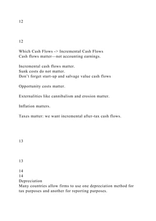 12
12
Which Cash Flows -> Incremental Cash Flows
Cash flows matter—not accounting earnings.
Incremental cash flows matter.
Sunk costs do not matter.
Don’t forget start-up and salvage value cash flows
Opportunity costs matter.
Externalities like cannibalism and erosion matter.
Inflation matters.
Taxes matter: we want incremental after-tax cash flows.
13
13
14
14
Depreciation
Many countries allow firms to use one depreciation method for
tax purposes and another for reporting purposes.
 