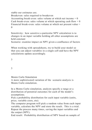 stable our estimates are.
Breakeven: sales required to breakeven
Accounting break-even: sales volume at which net income = 0
Cash break-even: sales volume at which operating cash flow = 0
Financial break-even: sales volume at which net present value =
0
Sensitivity: how sensitive a particular NPV calculation is to
changes in an input variable holding all other assumptions are
held constant
Scenario: examine impact on NPV given a confluence of factors
When working with spreadsheets, try to build your model so
that you can adjust variables in a single cell and have the NPV
calculations update accordingly.
3
3
Monte Carlo Simulation
A more sophisticated variation of the scenario analysis is
Monte Carlo simulation.
In a Monte Carlo simulation, analysts specify a range or a
distribution of potential outcomes for each of the model’s
assumptions.
Pick a probability distribution for each input variable (units,
price, variable costs, etc).
The computer program will pick a random value from each input
variable, calculate the NPV and store the result. This is a trial.
Repeat the process many times, saving the input variables and
the output (NPV).
End result: Probability distribution of NPV based on sample of
 