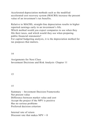 Accelerated depreciation methods such as the modified
accelerated cost recovery system (MACRS) increase the present
value of an investment’s tax benefits.
Relative to MACRS, straight-line depreciation results in higher
reported earnings early in an investment’s life.
Which method would you expect companies to use when they
file their taxes, and which would they use when preparing
public financial statements?
For capital budgeting analysis, it is the depreciation method for
tax purposes that matters.
14
Assignments for Next Class
Investment Decisions and Risk Analysis Chapter 11
15
15
Summary – Investment Decision Frameworks
Net present value
Difference between market value and cost
Accept the project if the NPV is positive
Has no serious problems
Preferred decision criterion
Internal rate of return
Discount rate that makes NPV = 0
 