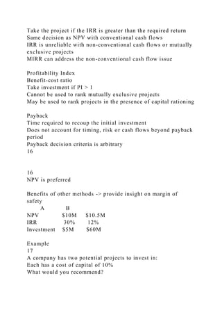 Take the project if the IRR is greater than the required return
Same decision as NPV with conventional cash flows
IRR is unreliable with non-conventional cash flows or mutually
exclusive projects
MIRR can address the non-conventional cash flow issue
Profitability Index
Benefit-cost ratio
Take investment if PI > 1
Cannot be used to rank mutually exclusive projects
May be used to rank projects in the presence of capital rationing
Payback
Time required to recoup the initial investment
Does not account for timing, risk or cash flows beyond payback
period
Payback decision criteria is arbitrary
16
16
NPV is preferred
Benefits of other methods -> provide insight on margin of
safety
A B
NPV $10M $10.5M
IRR 30% 12%
Investment $5M $60M
Example
17
A company has two potential projects to invest in:
Each has a cost of capital of 10%
What would you recommend?
 