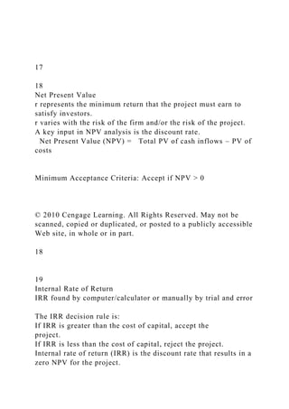 17
18
Net Present Value
r represents the minimum return that the project must earn to
satisfy investors.
r varies with the risk of the firm and/or the risk of the project.
A key input in NPV analysis is the discount rate.
Net Present Value (NPV) = Total PV of cash inflows – PV of
costs
Minimum Acceptance Criteria: Accept if NPV > 0
© 2010 Cengage Learning. All Rights Reserved. May not be
scanned, copied or duplicated, or posted to a publicly accessible
Web site, in whole or in part.
18
19
Internal Rate of Return
IRR found by computer/calculator or manually by trial and error
The IRR decision rule is:
If IRR is greater than the cost of capital, accept the
project.
If IRR is less than the cost of capital, reject the project.
Internal rate of return (IRR) is the discount rate that results in a
zero NPV for the project.
 