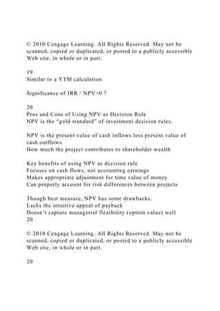 © 2010 Cengage Learning. All Rights Reserved. May not be
scanned, copied or duplicated, or posted to a publicly accessible
Web site, in whole or in part.
19
Similar to a YTM calculation
Significance of IRR / NPV=0 ?
20
Pros and Cons of Using NPV as Decision Rule
NPV is the “gold standard” of investment decision rules.
NPV is the present value of cash inflows less present value of
cash outflows
How much the project contributes to shareholder wealth
Key benefits of using NPV as decision rule
Focuses on cash flows, not accounting earnings
Makes appropriate adjustment for time value of money
Can properly account for risk differences between projects
Though best measure, NPV has some drawbacks.
Lacks the intuitive appeal of payback
Doesn’t capture managerial flexibility (option value) well
20
© 2010 Cengage Learning. All Rights Reserved. May not be
scanned, copied or duplicated, or posted to a publicly accessible
Web site, in whole or in part.
20
 