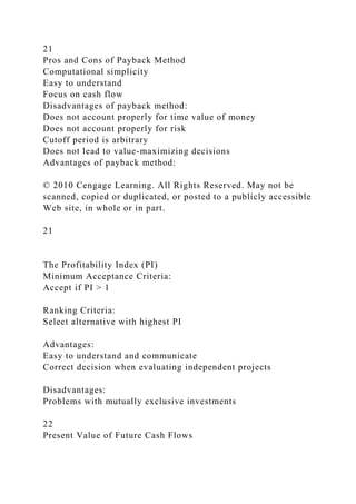 21
Pros and Cons of Payback Method
Computational simplicity
Easy to understand
Focus on cash flow
Disadvantages of payback method:
Does not account properly for time value of money
Does not account properly for risk
Cutoff period is arbitrary
Does not lead to value-maximizing decisions
Advantages of payback method:
© 2010 Cengage Learning. All Rights Reserved. May not be
scanned, copied or duplicated, or posted to a publicly accessible
Web site, in whole or in part.
21
The Profitability Index (PI)
Minimum Acceptance Criteria:
Accept if PI > 1
Ranking Criteria:
Select alternative with highest PI
Advantages:
Easy to understand and communicate
Correct decision when evaluating independent projects
Disadvantages:
Problems with mutually exclusive investments
22
Present Value of Future Cash Flows
 