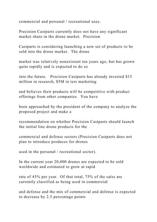commercial and personal / recreational uses.
Precision Castparts currently does not have any significant
market share in the drone market. Precision
Castparts is considering launching a new set of products to be
sold into the drone market. The drone
market was relatively nonexistent ten years ago, but has grown
quite rapidly and is expected to do so
into the future. Precision Castparts has already invested $15
million in research, $5M in test marketing
and believes their products will be competitive with product
offerings from other companies. You have
been approached by the president of the company to analyze the
proposed project and make a
recommendation on whether Precision Castparts should launch
the initial line drone products for the
commercial and defense sectors (Precision Castparts does not
plan to introduce produces for drones
used in the personal / recreational sector).
In the current year 20,000 drones are expected to be sold
worldwide and estimated to grow at rapid
rate of 45% per year. Of that total, 75% of the sales are
currently classified as being used in commercial
and defense and the mix of commercial and defense is expected
to decrease by 2.5 percentage points
 
