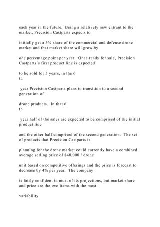 each year in the future. Being a relatively new entrant to the
market, Precision Castparts expects to
initially get a 5% share of the commercial and defense drone
market and that market share will grow by
one percentage point per year. Once ready for sale, Precision
Castparts’s first product line is expected
to be sold for 5 years, in the 6
th
year Precision Castparts plans to transition to a second
generation of
drone products. In that 6
th
year half of the sales are expected to be comprised of the initial
product line
and the other half comprised of the second generation. The set
of products that Precision Castparts is
planning for the drone market could currently have a combined
average selling price of $40,000 / drone
unit based on competitive offerings and the price is forecast to
decrease by 4% per year. The company
is fairly confident in most of its projections, but market share
and price are the two items with the most
variability.
 