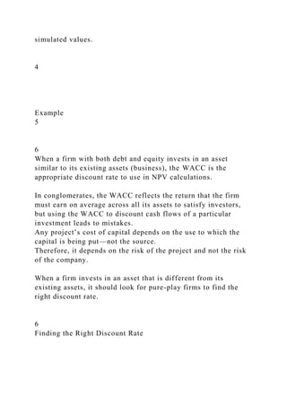simulated values.
4
Example
5
6
When a firm with both debt and equity invests in an asset
similar to its existing assets (business), the WACC is the
appropriate discount rate to use in NPV calculations.
In conglomerates, the WACC reflects the return that the firm
must earn on average across all its assets to satisfy investors,
but using the WACC to discount cash flows of a particular
investment leads to mistakes.
Any project’s cost of capital depends on the use to which the
capital is being put—not the source.
Therefore, it depends on the risk of the project and not the risk
of the company.
When a firm invests in an asset that is different from its
existing assets, it should look for pure-play firms to find the
right discount rate.
6
Finding the Right Discount Rate
 