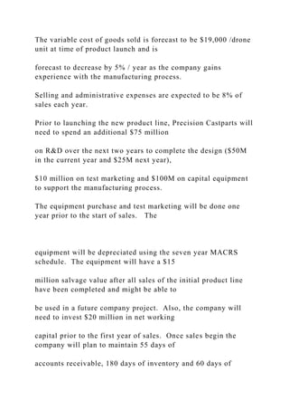 The variable cost of goods sold is forecast to be $19,000 /drone
unit at time of product launch and is
forecast to decrease by 5% / year as the company gains
experience with the manufacturing process.
Selling and administrative expenses are expected to be 8% of
sales each year.
Prior to launching the new product line, Precision Castparts will
need to spend an additional $75 million
on R&D over the next two years to complete the design ($50M
in the current year and $25M next year),
$10 million on test marketing and $100M on capital equipment
to support the manufacturing process.
The equipment purchase and test marketing will be done one
year prior to the start of sales. The
equipment will be depreciated using the seven year MACRS
schedule. The equipment will have a $15
million salvage value after all sales of the initial product line
have been completed and might be able to
be used in a future company project. Also, the company will
need to invest $20 million in net working
capital prior to the first year of sales. Once sales begin the
company will plan to maintain 55 days of
accounts receivable, 180 days of inventory and 60 days of
 