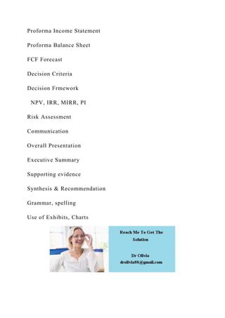 Proforma Income Statement
Proforma Balance Sheet
FCF Forecast
Decision Criteria
Decision Frmework
NPV, IRR, MIRR, PI
Risk Assessment
Communication
Overall Presentation
Executive Summary
Supporting evidence
Synthesis & Recommendation
Grammar, spelling
Use of Exhibits, Charts
 