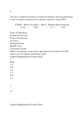 6
You are a financial analyst at General Electric and are preparing
a cost of equity estimate for a project analysis using NPV:
CAPM = Risk Free Rate + Beta * Market Risk Premium
9.5% = 3.0% + 1.1 * 5.9%
Lines of Business
Financial Services
Power Generation
Aviation
Transportation
Health Care
Consumer Goods
When evaluating a new power generation investment for GE,
which cost of capital should be used?
Capital Budgeting & Project Risk
7
Beta
1.8
0.6
1.2
1.3
0.8
1.1
7
17
Capital Budgeting & Project Risk
 