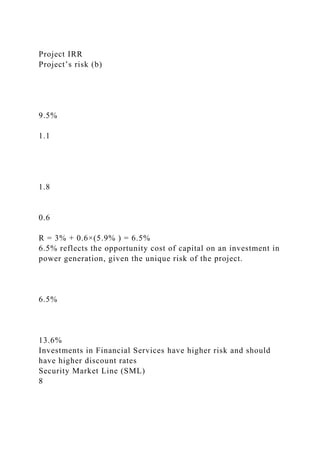 Project IRR
Project’s risk (b)
9.5%
1.1
1.8
0.6
R = 3% + 0.6×(5.9% ) = 6.5%
6.5% reflects the opportunity cost of capital on an investment in
power generation, given the unique risk of the project.
6.5%
13.6%
Investments in Financial Services have higher risk and should
have higher discount rates
Security Market Line (SML)
8
 