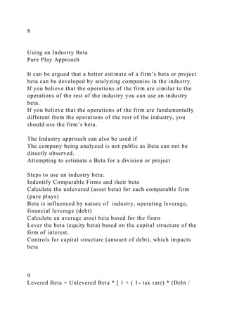 8
Using an Industry Beta
Pure Play Approach
It can be argued that a better estimate of a firm’s beta or project
beta can be developed by analyzing companies in the industry.
If you believe that the operations of the firm are similar to the
operations of the rest of the industry you can use an industry
beta.
If you believe that the operations of the firm are fundamentally
different from the operations of the rest of the industry, you
should use the firm’s beta.
The Industry approach can also be used if
The company being analyzed is not public as Beta can not be
directly observed.
Attempting to estimate a Beta for a division or project
Steps to use an industry beta:
Indentify Comparable Firms and their beta
Calculate the unlevered (asset beta) for each comparable firm
(pure plays)
Beta is influenced by nature of industry, operating leverage,
financial leverage (debt)
Calculate an average asset beta based for the firms
Lever the beta (equity beta) based on the capital structure of the
firm of interest.
Controls for capital structure (amount of debt), which impacts
beta
9
Levered Beta = Unlevered Beta * [ 1 + ( 1- tax rate) * (Debt /
 