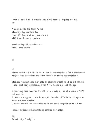Look at some online betas, are they asset or equity betas?
10
Assignments for Next Week
Monday, November 3rd
Case #2 Due and in class review
Mid term Exam overview.
Wednesday, November 5th
Mid Term Exam
11
12
Firms establish a “base-case” set of assumptions for a particular
project and calculate the NPV based on those assumptions.
Managers allow one variable to change while holding all others
fixed, and they recalculate the NPV based on that change.
Repeating this process for all the uncertain variables in an NPV
calculation:
Allows managers to see how sensitive the NPV is to changes in
baseline assumptions.
Understand which variables have the most impact on the NPV
Issues: Ignores relationships among variables
12
Sensitivity Analysis
 