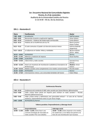 1er.	
  Encuentro	
  Nacional	
  de	
  Comunidades	
  Digitales	
  
                                                     Pereira,	
  8	
  y	
  9	
  de	
  noviembre	
  
                                      Auditorio	
  de	
  la	
  Universidad	
  Católica	
  de	
  Pereira	
  	
  
                                              Cr	
  21	
  N	
  49	
  –	
  95	
  Av.	
  De	
  las	
  Américas.	
  
	
  
	
  
	
  
DÍA	
  1	
  –	
  Noviembre	
  8	
  
	
  
Hora	
                Conferencia	
                                                                                                  Autor	
  
7:00	
  –	
  8:00	
       Acreditación	
                                                                               Staff	
  de	
  apoyo	
  
8:00	
  –	
  8:05	
       Bienvenida	
  al	
  evento	
  y	
  explicación	
  logística	
                                Víctor	
  Solano	
  
8:05	
  –	
  8:10	
       Instalación	
  –	
  Palabras	
  del	
  Gobernador	
  de	
  Risaralda	
                       Carlos	
  Botero	
  
8:10	
  –	
  8:15	
       Palabras	
  de	
  la	
  ViceMinistra	
  de	
  las	
  TIC	
                                   María	
  Carolina	
  
                                                                                                                       Hoyos	
  Turbay	
  
8:15	
  –	
  9:15	
         El	
  color	
  comunica:	
  El	
  poder	
  a	
  la	
  hora	
  de	
  construir	
  marca	
   Patricia	
  Gallardo	
  
                                                                                                                       (Argentina)	
  
9:15	
  –	
  10:15	
        La	
  influencia	
  en	
  Twitter:	
  Mitos	
  y	
  realidades	
                           @Laura	
  Gómez	
  
                                                                                                                       (EEUU	
  -­‐	
  MEX)	
  
10:15	
  –	
  10:45	
  	
   REFRIGERIO	
                                                                               Norton	
  
10:45	
  –	
  11:45	
   Métricas	
  y	
  medición	
  de	
  impacto	
                                                   Oscar	
  Dueñas	
  
12:00	
  –	
  14:00	
   ALMUERZO	
  	
                                                                                 	
  
14:00	
  –	
  14:30	
   Cibercrimen	
  y	
  redes	
  sociales	
                                                        Gonzalo	
  Erroz	
  
                                                                                                                       (EEUU)	
  
14:30	
  –	
  15:30	
   Panel	
  con	
  Iniciativas	
  de	
  movilización	
  ciudadana	
  (2	
  Ganadores	
  de	
   Modera:	
  Víctor	
  
                            #YoParticipo)	
  	
                                                                        Solano	
  
15:30	
  –	
  16:10	
   Medios	
  sociales	
  como	
  complemento	
  a	
  los	
  medios	
  convencionales	
  	
   Ricardo	
  Galán	
  
16:10	
  –	
  16:30	
   REFRIGERIO	
                                                                                   Norton	
  
16:30	
  –	
  17:20	
   Internautismo	
  crónico,	
  una	
  comunidad	
  alrededor	
  del	
  humor	
  	
               Edwin	
  Mejía	
  
	
  
	
  	
  
DÍA	
  2	
  –	
  Noviembre	
  9	
  
	
  
            	
                                                                            	
  
                                                                           Conferencias	
  Plenarias	
  
                                                                                          	
  
7:30	
  –	
  8:10	
       Conferencia	
  de	
  nivelación	
  El	
  ABC	
  redes	
  sociales	
  por	
  Daniel	
  Montes	
  (@montesDa)	
  	
  
8:10	
  –	
  9:00	
       Taller	
   ¿Cómo	
   hacer	
   piezas	
   de	
   impacto	
   para	
   viralizar	
   en	
   redes	
   sociales?	
   –	
   Nicolás	
  
                          Martínez	
  @Diarionocturno	
  	
  
9:00	
  –	
  9:40	
       Taller	
   ¿Cómo	
   armar	
   y	
   administrar	
   una	
   comunidad	
   exitosa?	
   –	
   El	
   caso	
   de	
   los	
   Taxistas	
  
                          twitteros.	
  Emprendimiento	
  total	
  2.0,	
  por	
  Óscar	
  Vargas	
  
9:40	
  –	
  10:00	
      REFRIGERIO	
  by	
  Norton	
  
             	
                                                                           	
  
                                                   Talleres	
  paralelos:	
  Emprendimiento	
  y	
  Liderazgo	
  Social	
  
                          	
  
Hora	
                    Emprendimiento	
                                              Liderazgo	
  social	
  
10:00	
  –	
  11:00	
     10:00	
  –	
  11:00	
  ¿Cómo	
  hacer	
  una	
                10:00	
  –	
  11:00	
  ¿Cómo	
  impactar	
  a	
  los	
  medios,	
  
                          correcta	
  Estrategia	
  de	
  mercadeo	
  en	
              las	
  audiencias	
  y	
  a	
  los	
  líderes	
  de	
  opinión	
  a	
  la	
  
                          redes	
  sociales?	
  Por	
  Lina	
  Ceballos	
               hora	
  de	
  una	
  movilización?	
  por	
  Gustavo	
  
 