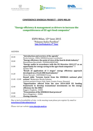 CONFERENCE SINERGIA PROJECT – EXPO MILAN
"Energy efficiency & management as drivers to increase the
competitiveness of EU agri-food companies”
EXPO Milan, 15th June 2015
“Palazzo Italia Pavillon”
Sala Confindustria 4th
floor
AGENDA
10.30
“Introduction and overiew of the agenda”
Nicola Colonna - ENEA, SINERGIA project coordinator
10.40
“Energy efficiency: the point of view of the food & drink industry”
Massimiliano Boccardelli - FEDERALIMENTARE
11.00
“Energy audits in accordance with the EU Directive 2012/27 as an
opportunity for energy saving in the agro-food companies” ??
Speaker TBD
11.20
“Result of application of 3 stages” energy efficiency approach
developed on a Frech SME food industry”
Olivier Barrault – CERTINERGY Group
11.40 – 12.40
Round table “Lessons learnt from the SINERGIA national pilot
actions” Moderator Nicola Colonna
(various partners Greece, Italy, Spain, Croatia, France, Slovenia)
12.40
“Opportunities offered from the new 2014-2020 EU funding
framework to develop trasnational investments on the energy
efficiency for the SMEs”
Ruggero Targhetta - EURIS
13.00
“Presentation of the SINERGIA final protocol”
Marco Meggiolaro – EURIS
13.30 Closing remarks
Due to lack of availability of sites in the meeting room please pre-register by email to:
notarfonso@federalimentare.it
Please visit our website www.sinergia-med.eu
 
