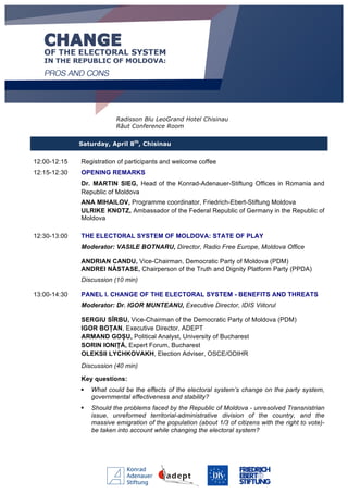 Radisson Blu LeoGrand Hotel Chisinau
Răut Conference Room
Saturday, April 8th
, Chisinau
12:00-12:15 Registration of participants and welcome coffee
12:15-12:30 OPENING REMARKS
Dr. MARTIN SIEG, Head of the Konrad-Adenauer-Stiftung Offices in Romania and
Republic of Moldova
ANA MIHAILOV, Programme coordinator, Friedrich-Ebert-Stiftung Moldova
ULRIKE KNOTZ, Ambassador of the Federal Republic of Germany in the Republic of
Moldova
12:30-13:00 THE ELECTORAL SYSTEM OF MOLDOVA: STATE OF PLAY
Moderator: VASILE BOTNARU, Director, Radio Free Europe, Moldova Office
ANDRIAN CANDU, Vice-Chairman, Democratic Party of Moldova (PDM)
ANDREI NĂSTASE, Chairperson of the Truth and Dignity Platform Party (PPDA)
Discussion (10 min)
13:00-14:30 PANEL I. CHANGE OF THE ELECTORAL SYSTEM - BENEFITS AND THREATS
Moderator: Dr. IGOR MUNTEANU, Executive Director, IDIS Viitorul
SERGIU SÎRBU, Vice-Chairman of the Democratic Party of Moldova (PDM)
IGOR BOȚAN, Executive Director, ADEPT
ARMAND GOȘU, Political Analyst, University of Bucharest
SORIN IONIȚĂ, Expert Forum, Bucharest
OLEKSII LYCHKOVAKH, Election Adviser, OSCE/ODIHR
Discussion (40 min)
Key questions:
§ What could be the effects of the electoral system’s change on the party system,
governmental effectiveness and stability?
§ Should the problems faced by the Republic of Moldova - unresolved Transnistrian
issue, unreformed territorial-administrative division of the country, and the
massive emigration of the population (about 1/3 of citizens with the right to vote)-
be taken into account while changing the electoral system?
 