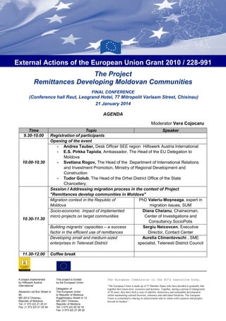 External Actions of the European Union Grant 2010 / 228-991
The Project
Remittances Developing Moldovan Communities
FINAL CONFERENCE

(Conference hall Raut, Leogrand Hotel, 77 Mitropolit Varlaam Street, Chisinau)
21 January 2014
AGENDA
Moderator Vera Cojocaru
Time
9.30-10.00

10.00-10.30

10.30-11.30

11.30-12.00

Topic
Speaker
Registration of participants
Opening of the event
- Andrea Tauber, Desk Officer SEE region Hilfswerk Austria International
- E.S. Pirkka Tapiola, Ambassador, The Head of the EU Delegation to
Moldova
- Svetlana Rogov, The Head of the Department of International Relations
and Investment Promotion, Ministry of Regional Development and
Construction
- Tudor Golub, The Head of the Orhei District Office of the State
Chancellery.
Session I Addressing migration process in the context of Project
"Remittances develop communities in Moldova"
PhD Valeriu Moșneaga, expert in
Migration context in the Republic of
Moldova
migration issues, SUM
Diana Cheianu, Chairwoman,
Socio-economic impact of implemented
micro projects on target communities
Center of Investigations and
Consultancy SocioPolis
Sergiu Neicovcen, Executive
Building migrants’ capacities – a success
factor in the efficient use of remittances
Director, Contact Center
Aurelia Climentovschi , SME
Developing small and medium-sized
enterprises in Telenesti District
specialist, Telenesti District Council
Coffee break

A project implemented
by Hilfswerk Austria
International
Alexandru cel Bun Street nr
85
MD 2012 Chisinau,
Republic of Moldova
Tel: (+ 373 22) 21 25 41
Fax: (+ 373 22) 21 25 54

This project is funded
by the European Union
Delegation of
The European Union
to Republic of Moldova
Kogalniceanu Street nr 12
MD 2001 Chisinau,
Republic of Moldova
Tel: (+373 22) 50 52 10
Fax: (+373 22) 27 26 22

The European Commission is the EU’s executive body.
“The European Union is made up of 27 Member States who have decided to gradually link
together their know-how, resources and destinies. Together, during a period of enlargement
of 50 years, they have built a zone of stability, democracy and sustainable development
whilst maintaining cultural diversity, tolerance and individual freedoms. The European
Union is committed to sharing its achievements and its values with countries and peoples
beyond its borders”.

 
