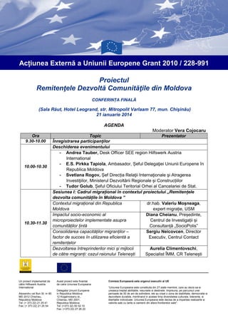 Acțiunea Externă a Uniunii Europene Grant 2010 / 228-991
Proiectul
Remitenţele Dezvoltă Comunităţile din Moldova
CONFERINȚA FINALĂ

(Sala Răut, Hotel Leogrand, str. Mitropolit Varlaam 77, mun. Chişinău)
21 ianuarie 2014
AGENDA
Ora
9.30-10.00

10.00-10.30

10.30-11.30

Un proiect implementat de
către Hilfswerk Austria
International
Alexandru cel Bun St. nr 85
MD 2012 Chisinau,
Republica Moldova
Tel: (+ 373 22) 21 25 41
Fax: (+ 373 22) 21 25 54

Moderator Vera Cojocaru
Topic
Prezentator
Înregistrarea participanţilor
Deschiderea evenimentului
- Andrea Tauber, Desk Officer SEE region Hilfswerk Austria
International
- E.S. Pirkka Tapiola, Ambasador, Șeful Delegaţiei Uniunii Europene în
Republica Moldova
- Svetlana Rogov, Șef Direcția Relaţii Internaţionale şi Atragerea
Investiţiilor, Ministerul Dezvoltării Regionale și Construcțiilor
- Tudor Golub, Șeful Oficiului Teritorial Orhei al Cancelariei de Stat.
Sesiunea I: Cadrul migrațional în contextul proiectului „Remitențele
dezvolta comunitățile în Moldova ”
Contextul migrațional din Republica
dr.hab. Valeriu Moșneaga,
Moldova
expert migrație, USM
Impactul socio-economic al
Diana Cheianu, Președinte,
microproiectelor implementate asupra
Centrul de Investigații și
comunităților țintă
Consultanță „SocioPolis”
Consolidarea capacităților migranților –
Sergiu Neicovcen, Director
factor de succes în utilizarea eficientă a
Executiv, Centrul Contact
remitențelor
Dezvoltarea întreprinderilor mici și mijlocii
Aurelia Climentovschi,
de către migranți: cazul raionului Telenești
Specialist ÎMM, CR Telenești

Acest proiect este finantat
de catre Uniunea Europeana
Delegatia Uniunii Europene
in Republica Moldova
12 Kogalniceanu st.,
Chisinau, MD 2001,
Republica Moldova
Tel: (+373 22) 50 52 10
Fax: (+373 22) 27 26 22

Comisia Europeană este organul executiv al UE
“Uniunea Europeana este constituita din 27 state membre, care au decis sa-si
uneasca treptat abilitatile, resursele si destinele. Impreuna, pe parcursul unei
perioade de 50 de ani de extindere, ele au creat o zona de stabilitate, democratie si
dezvoltare durabila, mentinand in acelasi timp diversitatea culturala, toleranta, si
libertatile individuale. Uniunea Europeana este decisa de a impartasi realizarile si
valorile sale cu tarile si oamenii din afara frontierelor sale".

 