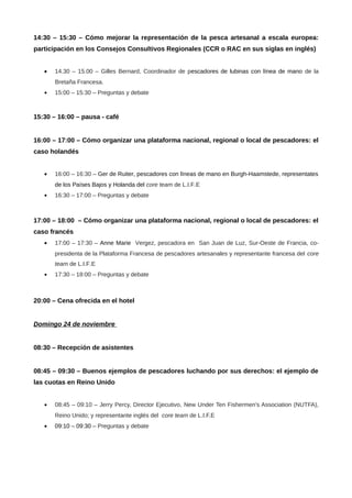 14:30 – 15:30 – Cómo mejorar la representación de la pesca artesanal a escala europea:
participación en los Consejos Consultivos Regionales (CCR o RAC en sus siglas en inglés)
•

14.30 – 15.00 – Gilles Bernard, Coordinador de pescadores de lubinas con línea de mano de la
Bretaña Francesa.

•

15:00 – 15:30 – Preguntas y debate

15:30 – 16:00 – pausa - café
16:00 – 17:00 – Cómo organizar una plataforma nacional, regional o local de pescadores: el
caso holandés
•

16:00 – 16:30 – Ger de Ruiter, pescadores con líneas de mano en Burgh-Haamstede, representates
de los Países Bajos y Holanda del core team de L.I.F.E

•

16:30 – 17:00 – Preguntas y debate

17:00 – 18:00 – Cómo organizar una plataforma nacional, regional o local de pescadores: el
caso francés
•

17:00 – 17:30 – Anne Marie Vergez, pescadora en San Juan de Luz, Sur-Oeste de Francia, copresidenta de la Plataforma Francesa de pescadores artesanales y representante francesa del core
team de L.I.F.E

•

17:30 – 18:00 – Preguntas y debate

20:00 – Cena ofrecida en el hotel
Domingo 24 de noviembre
08:30 – Recepción de asistentes
08:45 – 09:30 – Buenos ejemplos de pescadores luchando por sus derechos: el ejemplo de
las cuotas en Reino Unido
•

08:45 – 09:10 – Jerry Percy, Director Ejecutivo, New Under Ten Fishermen's Association (NUTFA),
Reino Unido; y representante inglés del core team de L.I.F.E

•

09:10 – 09:30 – Preguntas y debate

 