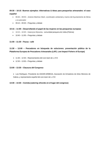 09:30 – 10:15 Buenos ejemplos: Alternativas & Ideas para pesquerías artesanales: el caso
español
•

09:30 – 09:55 – Antonio Martínez Martí, coordinador ambiental y marino del Ayuntamiento de Dénia
y ex-pescador

•

09:10 – 09:30 – Preguntas y debate

10:15 – 11:00 – Desarrollando el papel de las mujeres en las pesquerías europeas
•

10:15 – 10:40 – Katarzyna Wysocka, comunidad pesquera de Ustka (Polonia)

•

10:40 – 11:00 – Preguntas y debate

11:00 – 11:30 – Pausa - café
11:30 – 13:00 – Pescadores en búsqueda de soluciones: presentación pública de la
Plataforma Europea de Pescadores Artesanales (LIFE, Low Impact Fishers of Europe)
• 11:30 – 12:30 – Representantes del core team de L.I.F.E
• 12:30 – 13:00 – Preguntas y debate

13:00 – 13:30 – Clausura del Congreso
• Luis Rodríguez, Presidente de ASOAR-ARMEGA, Asociación de Armadores de Artes Menores de
Galicia, y representante español del core team de L.I.F.E

13:30 – 14:30 – Comida (catering ofrecido en el lugar del congreso)

 