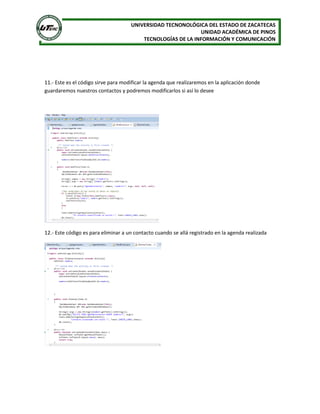 UNIVERSIDAD TECNONOLÓGICA DEL ESTADO DE ZACATECAS
UNIDAD ACADÉMICA DE PINOS
TECNOLOGÍAS DE LA INFORMACIÓN Y COMUNICACIÓN
11.- Este es el código sirve para modificar la agenda que realizaremos en la aplicación donde
guardaremos nuestros contactos y podremos modificarlos si así lo desee
12.- Este código es para eliminar a un contacto cuando se allá registrado en la agenda realizada
 