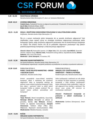 9,30 - 10, 00 
REGISTRACIJA UČESNIKA Narodna banka Srbije (Nemanjina 17, ulaz iz ul. Svetozara Markovića 
10,00 -10,15 UVODNA OBRAĆANJA Frederik Kuen, Predsednik Foruma za odgovorno poslovanje i Predsednik IO Societe Generale Srbija Aza El-Abd, Direktorka Misije, USAID Željko Sertić, Ministar privrede (TBC) 
10,15 – 11,45 
SESIJA I: DRUŠTVENO ODGOVORNO POSLOVANJE IZ UGLA POSLOVNIH LIDERA Amfiteatar, Narodna banka Srbije (Nemanjina 17) 
Šta je u osnovi motivacije jedne kompanije da se ponaša društveno odgovorno? Koji stejkholderi imaju najveći uticaj na strategiju društveno odgovornog poslovanja jedne kompanije? Kakvu ulogu društveno odgovorno poslovanje ima na konkurentnost kompanije na tržištu? Šta država čini/ne čini da bi podstakla odgovorno poslovanje? Koji faktori podstiču/ograničavaju kompanije u Srbiji da posluju odgovorno? 
Učesnici: Stiven Fiš, Rukovodeći partner, EY; Dejan Turk, CEO, Vip mobile; Marinos Vatis, Predsednik Izvršnog odbora, Vojvođanska banka; Dimitar Andonov, Direktor operacija Coca-Cola Kompanije za Srbiju, Crnu Goru i Makedoniju; Neven Marinović, Direktor, Smart kolektiv/ Forum za odgovorno poslovanje. 
Moderator: Zoran Stanojević, TV novinar, RTS 
11,45 - 12,30 OBILAZAK SAJMA PARTNERSTVA Hol ispred Amfiteatra, Narodna banka Srbije (Nemanjina 17) Predstavljanje organizacija i socijalnih preduzeća sa predlozima za saradnju sa poslovnim sektorom 
12,30 -13,45 
PARALELNA SESIJA II: 
PANEL: CAUSE-RELATED MARKETING – BREND I SOCIJALNI CILJEVI 
Amfiteatar, Narodna banka Srbije 
Primeri sprovedenih cause-related marketing kampanja. Može li marketing biti društveno odgovoran? Kako se kompanija odlučuje da pokrene cause-related marketing kampanju? Kako bira ciljeve i partnere? Kakvi su efekti takvih kampanja? Kolika je dodata vrednost? Šta su najveći izazovi prilikom sprovođenja ovih kampanja? 
Učesnici: Tanja Petrović, Brend menadžerka, Coca-Cola; Nemanja Brković, Menadžer za odnose sa javnošću, Bambi; Ana Mirković, Direktor, Institut za digitalne komunikacije; Branka Letica, Direktorka Sektora Marketinških komunikacija, Vip mobile; Bora Miljanović, Direktor, Represent Communications; Moderatorka: Nikoleta Kosovac, Liceulice 
PARALELNA SESIJA II: 
OKRUGLI STO: IZVEŠTAVANJE O ODRŽIVOSTI – TREND ILI POTREBA 
Konferencijska sala, Narodna banka Srbije 
Zašto izveštavanje o održivosti sve više dobija na značaju? Sa kojim izazovima se suočavaju kompanije u Srbiji prilikom izveštavanja? Kakva očekivanja imaju stejkholderi i kako na njih odgovoriti kroz izveštaj o održivosti? Šta donosi nova verzija GRI smernica za izveštavanje o održivosti? 
Učesnici: Predstavnici kompanija sa praksama u oblasti izveštavanja o održivosti 
Moderatorka: Svetlana Damnjanović,  