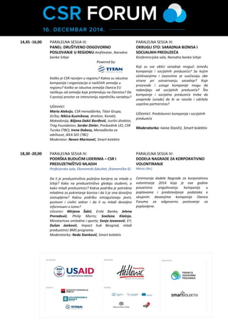 Smart kolektiv 13,45 – 14,45 RUČAK OBILAZAK SAJMA PARTNERSTVA Hol ispred Amfiteatra, Narodna banka Srbije 
14,45 -16,00 
PARALELNA SESIJA III: 
Amfiteatar, Narodna banka Srbije 
PANEL: DRUŠTVENO ODGOVORNO POSLOVANJE U REGIONU 
Powered by: 
Koliko je CSR razvijen u regionu? Kakva su iskustva kompanija i organizacija iz različitih zemalja u regionu? Koliko se iskustva zemalja članica EU razlikuju od zemalja koje pretenduju na članstvo? Da li postoji prostor za intenzivniju zajedničku saradnju? 
Učesnici: 
Marija Aleksiju, CSR direktor, Titan Grupa, Grčka; Nikica Kusinikova, Direktor, Konekt, Makedonija; Milica Stefanović, menadžerka za odnose s javnošću i komunikacije kompanije Coca-Cola za Srbiju, Makedoniju i Crnu Goru; Marina Savić, Rukovodilac korporativnih komunikacija za Srbiju i Makedoniju, Atlantic Group 
Moderator: Biljana Dakić Đorđević, Izvršni direktor, Trag Fondacija; 
PARALELNA SESIJA III: 
OKRUGLI STO: SARADNJA BIZNISA I SOCIJALNIH PREDUZEĆA 
Konferencijska sala, Narodna banka Srbije 
Koji su sve oblici saradnje mogući između kompanija i socijalnih preduzeća? Sa kojim očekivanjima i izazovima se suočavaju obe strane pri ostvarivanju saradnje? Koje proizvode i usluge kompanije mogu da nabavljaju od socijalnih preduzeća? Šta kompanije i socijalna preduzeća treba da unaprede (urade) da bi se razvila i održala uspešna partnerstva? 
Učesnici: Predstavnici kompanija i socijalnih preduzeća 
Moderatorka: Ivana Stančić, Smart kolektiv 
18,30 -20,00 
(promena lokacije) 
PARALELNA SESIJA IV: 
PODRŠKA BUDUĆIM LIDERIMA – CSR I PREDUZETNIŠTVO MLADIH 
Profesorska sala, Ekonomski fakultet, (Kamenička 6) 
Da li je preduzetništvo poželjna karijera za mlade u Srbiji? Kako na preduzetništvo gledaju studenti, a kako mladi preduzetnici? Kakva podrška je potrebna mladima za pokretanje biznisa i da li je ona dovoljno zastupljena? Kakvu podršku omogućavaju javni, poslovni i civilni sektor i da li su mladi dovoljno informisani o tome? 
Učesnici: Mirjana Šakić, samostalna stručna saradnica, Erste Banka; Jelena Preradović Stevanović, Menadžer za odnose sa zajednicom, Philip Morris; Snežana Klašnja, pomoćnica Ministra, Ministartsvo omladine i sporta; Sonja Jovanović, Rukovodilac odeljenja ljudskih resursa, EY; Dušan Janković, Impact hub Beograd, mladi preduzetnici BMS programa. 
Moderatorka: Neda Stanković, Smart kolektiv 
18,00 -19,30 
DODELA NAGRADE ZA KORPORATIVNO VOLONTIRANJE 
Rezidencija Ambasadora Kraljevine Švedske (po pozivu) 
Ceremonija dodele Nagrade za korporativno volontiranje 2014 koja je ove godine posvećena angažovanju kompanija u poplavama i predstavljanje podataka o ukupnim davanjima kompanija članica Foruma za odgovorno poslovanje za poplavljene. 
