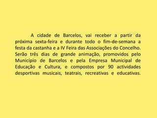 A cidade de Barcelos, vai receber a partir da próxima sexta-feira e durante todo o fim-de-semana a festa da castanha e a IV Feira das Associações do Concelho. Serão três dias de grande animação, promovidos pelo Município de Barcelos e pela Empresa Municipal de Educação e Cultura, e compostos por 90 actividades desportivas musicais, teatrais, recreativas e educativas.