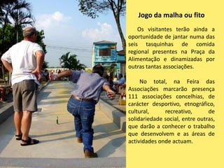 Jogo da malha ou fitoOs visitantes terão ainda a oportunidade de jantar numa das seis tasquinhas de comida regional presentes na Praça da Alimentação e dinamizadas por outras tantas associações.        No total, na Feira das Associações marcarão presença 111 associações concelhias, de carácter desportivo, etnográfico, cultural, recreativo, de solidariedade social, entre outras, que darão a conhecer o trabalho que desenvolvem e as áreas de actividades onde actuam.