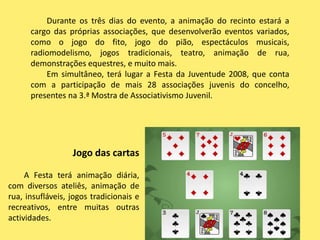        Durante os três dias do evento, a animação do recinto estará a cargo das próprias associações, que desenvolverão eventos variados, como o jogo do fito, jogo do pião, espectáculos musicais, radiomodelismo, jogos tradicionais, teatro, animação de rua, demonstrações equestres, e muito mais.        Em simultâneo, terá lugar a Festa da Juventude 2008, que conta com a participação de mais 28 associações juvenis do concelho, presentes na 3.ª Mostra de Associativismo Juvenil.Jogo das cartasA Festa terá animação diária, com diversos ateliês, animação de rua, insufláveis, jogos tradicionais e recreativos, entre muitas outras actividades.