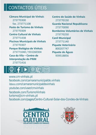 CONTACTOS ÚTEIS
www.cm-vinhais.pt
facebook.com/camaramunicipalde.vinhais
issuu.com/camaramunicipaldevinhais
youtube.com/user/cmvinhais
facebook.com/TurismoVinhais
turismo@cm-vinhais.pt
facebook.com/pages/Centro-Cultural-Solar-dos-Condes-de-Vinhais
WWW
Câmara Municipal de Vinhais
273770300
fax. 273771108
Posto de Turismo de Vinhais
273770309
Centro Cultural de Vinhais
273771438
Piscinas Municipais de Vinhais
273770307
Parque Biológico de Vinhais
273771040 / 933260304
Casa da Vila – Centro de
Interpretação do PNM
273771416
Centro de Saúde de Vinhais
273770150
Guarda Nacional Republicana
273770090
Bombeiros Voluntários de Vinhais
273770250
Canil Municipal
273771140
Piquete Veterinário
800207747
Piquete de Águas
939518856
 