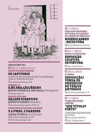 EXPOSIÇÕES
10
Inauguro #51
sáb 10 a sáb 14/01/17
Objectos Misturados
Os capitosos
coletiva de ilustração em colaboração
com os utentes do GAF
Rua Mateus Barbosa, nº32
Dinamo 10
e.mi.gra.ção/êxodo
Bruno Fonseca e João Maia (Fotografia)
Rua do Trigo, 55
Espaço Oficina
Galope Digestivo
Ernesto Soares (Desenho)
Rua Manuel Espregueira, Nº241-B
Dona Emília Galeria de Arte
3 Livros, 2 Paredes
Joana Estrela (Ilustração)
Rua Manuel Espregueira nº6
Site: http://inauguro.net/
Até sáb 31
Sede Sub-Regional
de Viana do Castelo
da Ordem do Médicos
Rogério Abreu
- Escultura
Rua da Bandeira 472/472 A
qui 1 A sáb 31
Hotel Flôr de Sal
Exposição
Coletiva
de Pintura
Org.: Grupo Girarte
seg 5 A sáb 31
A Tenda
Exposição/
Venda de
Presépios
de Vários
Artesãos
Rua do Hospital Velho, nº 9
Até sáb 31
Viana Welcome
Centre
“Que título?
Pinto!”
Cipriano Oquiniame
(Pintura)
Praça da Eixo Atlântico
Org.: Viv’Experiência
 