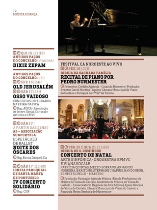 MÚSICA E DANÇA
12
Festival CA Noroeste ao Vivo
sex 16 | 22h
Igreja da Sagrada Família
Recital de Piano por
Pedro Burmester
Promotor: Crédito Agrícola - Caixa do Noroeste | Produção:
Eventos David Martins | Apoios: Câmara Municipal de Viana
do Castelo e Paróquia de Nª Srª de Fátima
qui 15 | 21h30
Antigos Paços
do Concelho (1º andar)
Dixie ZEPAM
Antigos Paços
do Concelho (R/C)
sex 16 | 24H
Old Jerusalém
sáb 17| 24H
Osso Vaidoso
Concertos integrados
na Feira da Isca
Org.: AISCA - Associação
de Interv. Social, Cultural e
Artística e CMVC
sáb 17 |
A PARTIR DAS 21H30
AS – Associação
Subportela
Espetáculo
de Ballet
Noite dos
Óscares
Org. Escola Dança & Cia
sáb 17 | 21H30
Igreja Paroquial
de Santa Marta
de Portuzelo
IV Concerto
Solidário
Org.: CSIF
TER 20 e QUA 21 | 21H30
Igreja de S. Domingos
Concerto de Natal
Arte Sinfónica- Orquestra EPMVC
e VianaVocale
Patrícia Quintas, mezzo-soprano. Armando
Noguera, barítono. Stéphane Chapuis, bandoneón.
Ernest Schelle – maestro
Produção: Fundação Átrio da Música | Escola Profissional de
Música de Viana do Castelo, Academia de Música de Viana do
Castelo – Conservatório Regional do Alto-Minho | Apoio: Diocese
de Viana do Castelo, Câmara Municipal de Viana do Castelo e
Paróquia Nossa Senhora de Monserrate
 