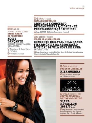 MÚSICA E DANÇA
13
sáb 17 |
A PARTIR DAS 22H30
Santa Marta
de Portuzelo
Noite
Dançante
Realiza-se no 3º sábado
de cada mês.
Associação de Santa Marta
de Portuzelo
Promotor: Jadança
SÁB 24 | 11h
Praça da RepÚblica
Arruada e Concerto
de Boas Festas à Cidade - Zé
Pedro Associação Musical
Org.: ZEPAM - Zé Pedro Associação Musical
SEX 30 | 21h30
Igreja da Misericórdia
Concerto de Natal pela Banda
Filarmónica da Associação
Musical de Vila Nova de Anha
Entrada livre
Org.: Associação Musical de Vila Nova de Anha e Santa Casa da
Misericórdia de Viana do Castelo
SÁB 31| 23h
Praça da Liberdade
Rita Guerra
Org.: Câmara Municipal
de Viana do Castelo
SÁB 31 | 23h-6h
Centro Cultural
de Viana do Castelo
Viana
Réveillon
2016/2017
Org:BellaClub,CentroHistórico,
República Caffe Bar, Double
Concept Bar - Drink & Design
 