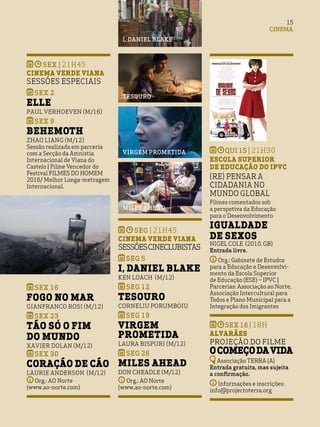 qui 15 | 21h30
Escola Superior
de Educação do IPVC
(Re) Pensar a
cidadania no
Mundo Global
Filmes comentados sob
a perspetiva da Educação
para o Desenvolvimento
Igualdade
de Sexos
Nigel Cole (2010,GB)
Entrada livre.
Org.: Gabinete de Estudos
para a Educação e Desenvolvi-
mento da Escola Superior
de Educação (ESE) – IPVC |
Parcerias: Associação ao Norte,
Associação Intercultural para
Todos e Plano Municipal para a
Integração dos Imigrantes
sex 16 | 18h
Alvarães
Projeção do Filme
OComeçodavida
Associação TERRA (A)
Entrada gratuita, mas sujeita
a confirmação.
Informações e inscrições:
info@projectoterra.org
15
CINEMA
SEX | 21h45
Cinema Verde Viana
SESSÕES ESPECIAIS
SEX 2
ELLE
Paul Verhoeven (M/16)
SEX 9
BEHEMOTH
Zhao Liang (M/12)
Sessão realizada em parceria
com a Secção da Amnistia
Internacional de Viana do
Castelo | Filme Vencedor do
Festival FILMES DO HOMEM
2016/ Melhor Longa-metragem
Internacional.
SEX 16
FOGO NO MAR
Gianfranco Rosi (M/12)
SEX 23
TÃO SÓ O FIM
DO MUNDO
Xavier Dolan (M/12)
SEX 30
CORAÇÃO DE CÃO
Laurie Anderson (M/12)
Org.: AO Norte
(www.ao-norte.com)
SEg | 21h45
Cinema Verde Viana
SESSÕEScineclubistas
SEg 5
I, DANIEL BLAKE
Ken Loach (M/12)
SEg 12
TESOURO
Corneliu Porumboiu
SEg 19
VIRGEM
PROMETIDA
Laura Bispuri (M/12)
SEg 26
MILES AHEAD
Don Cheadle (M/12)
Org.: AO Norte
(www.ao-norte.com)
tesouro
virgem prometida
miles ahead
i, daniel blake
 