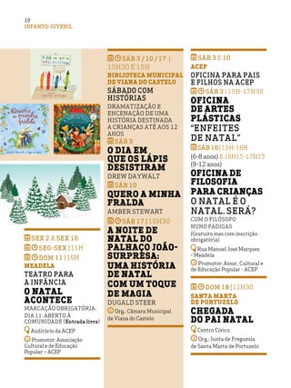 INFANTO-JUVENIL
1616
SÁB 3 / 10 / 17 |
10H30 E 15H
BIBLIOTECA MUNICIPAL
DE VIANA DO CASTELO
Sábado com
Histórias
Dramatização e
encenação de uma
história destinada
a crianças até aos 12
anos
SÁB 3
O Dia em
que os Lápis
Desistiram
Drew Daywalt
SÁB 10
Quero a Minha
Fralda
Amber Stewart
SÁB 17 | 10H30
A noite de
Natal do
palhaço João-
Surpresa:
uma história
de Natal
com um toque
de magia
Dugald Steer
Org.: Câmara Municipal
de Viana do Castelo
sex 2 a sex 16
seg-sex |11H
dom 11 |16H
Meadela
Teatro para
a infância
O Natal
acontece
Marcação obrigatória.
DiA 11: Aberto à
comunidade (Entrada livre)
Auditório da ACEP
Promotor: Associação
Cultural e de Educação
Popular – ACEP
SÁB 3 e 10
ACEP
Oficina para Pais
e Filhos na ACEP
SÁB 3 | 15H-17H30
Oficina
de Artes
Plásticas
“Enfeites
de Natal”
SÁB 10 |15H-16H
(6-8 anos) e 16H15-17H15
(9-12 anos)
Oficina de
filosofia
Para crianças
O Natal é o
Natal. Será?
Com o filósofo
Nuno Fadigas
(Gratuito mas com inscrição
obrigatória)
Rua Manuel José Marques
- Meadela
Promotor: Assoc. Cultural e
de Educação Popular - ACEP
dom 18 |11H30
Santa Marta
de Portuzelo
Chegada
do Pai Natal
Centro Cívico
Org.: Junta de Freguesia
de Santa Marta de Portuzelo
 