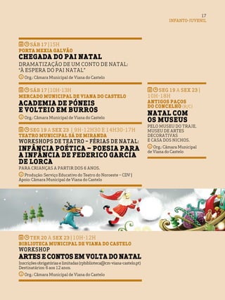 INFANTO-JUVENIL
17
seg 19 a sex 23 | 9h-12h30 e 14h30-17h
Teatro Municipal Sá de Miranda
Workshops de Teatro – Férias de Natal:
Infância Poética – Poesia para
a infância de Federico García
de Lorca
Para crianças a partir dos 6 anos.
Produção: Serviço Educativo do Teatro do Noroeste – CDV |
Apoio: Câmara Municipal de Viana do Castelo
ter 20 a sex 23 | 10h-12h
BIBLIOTECA MUNICIPAL DE VIANA DO CASTELO
Workshop
Artes e contos em volta do Natal
Inscriçõesobrigatóriaselimitadas(rpbiblioteca@cm-viana-castelo.pt)
Destinatários: 6 aos 12 anos.
Org.: Câmara Municipal de Viana do Castelo
SÁB 17 |15H
Porta Mexia Galvão
Chegada do Pai Natal
Dramatização de Um Conto de Natal:
“À Espera do Pai Natal”
Org.: Câmara Municipal de Viana do Castelo
SÁB 17 |10H-13h
Mercado Municipal de Viana do Castelo
Academia de Póneis
e Volteio em Burros
Org.: Câmara Municipal de Viana do Castelo
seg 19 a sex 23 |
10H-18h
Antigos Paços
do Concelho (R/C)
Natal com
os Museus
Pelo Museu do Traje,
Museu de Artes
Decorativas
e Casa dos Nichos.
Org.: Câmara Municipal
de Viana do Castelo
 