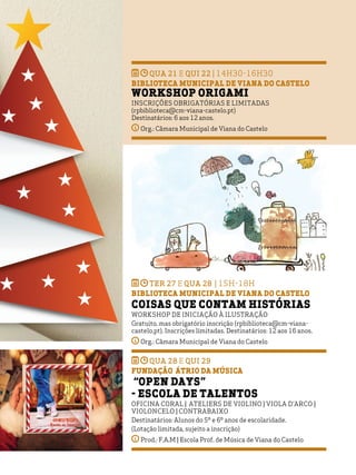 INFANTO-JUVENIL
18
qua 21 e qui 22 | 14H30-16h30
BIBLIOTECA MUNICIPAL DE VIANA DO CASTELO
Workshop Origami
Inscrições obrigatórias e limitadas
(rpbiblioteca@cm-viana-castelo.pt)
Destinatários: 6 aos 12 anos.
Org.: Câmara Municipal de Viana do Castelo
ter 27 e qua 28 | 15h-18h
BIBLIOTECA MUNICIPAL DE VIANA DO CASTELO
Coisas Que Contam Histórias
Workshop de iniciação à ilustração
Gratuito, mas obrigatório inscrição (rpbiblioteca@cm-viana-
castelo.pt). Inscrições limitadas. Destinatários: 12 aos 16 anos.
Org.: Câmara Municipal de Viana do Castelo
qua 28 e qui 29
Fundação Átrio da Música
“Open Days”
- Escola de talentos
Oficina Coral | Ateliers de Violino | Viola d’arco |
Violoncelo | Contrabaixo
Destinatários: Alunos do 5º e 6º anos de escolaridade.
(Lotação limitada, sujeito a inscrição)
Prod.: F.A.M | Escola Prof. de Música de Viana do Castelo
 