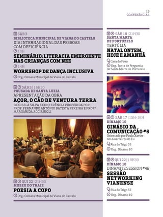 CONFERÊNCIAS
19
sáb 3
Biblioteca Municipal de Viana do Castelo
Dia Internacional das Pessoas
com Deficiência
10h
Seminário:Literacia emergente
nas crianças com NEE
14h
Workshop de Dança Inclusiva
Org.: Câmara Municipal de Viana do Castelo
sáb 3 |16h30
Pousada de Santa Luzia
Apresentação da Obra
Açor, o Cão de Ventura Terra
de Gisela Silva e Conferência Proferida por
Prof. Fernando António Batista Pereira e Profª
Margarida Acciaiuoli
qui 22 |21h30
Museu do Traje
Poesia a Copo
Org.: Câmara Municipal de Viana do Castelo
sáb 10 |21h30
Santa Marta
de Portuzelo
Tertúlia
Natal ontem,
hoje e amanhã
Casa do Povo
Org.: Junta de Freguesia
de Santa Marta de Portuzelo
sáb 17 |15h-18h
Dínamo 10
Ginásio da
Comunicação #6
Orientado por Paulo Xavier
dos Guerreiros do Eu
Rua do Trigo 55
Org.: Dínamo 10
qui 22 |18h30
Dínamo 10
DINAMITE SESSION #46
Sessão
Networking
Vianense
Rua do Trigo 55
Org.: Dínamo 10
 